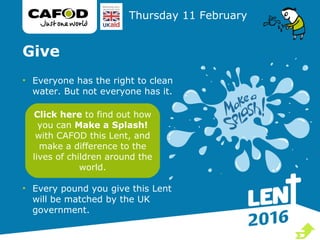 Give
• Everyone has the right to clean
water. But not everyone has it.
• Every pound you give this Lent
will be matched by the UK
government.
Thursday 11 February
Click here to find out how
you can Make a Splash!
with CAFOD this Lent, and
make a difference to the
lives of children around the
world.

 