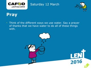 Pray
• Think of the different ways we use water. Say a prayer
of thanks that we have water to do all of these things
with.
Saturday 12 March

 