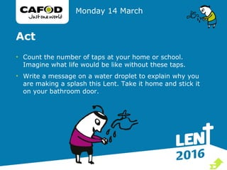 Act
• Count the number of taps at your home or school.
Imagine what life would be like without these taps.
• Write a message on a water droplet to explain why you
are making a splash this Lent. Take it home and stick it
on your bathroom door.
Monday 14 March

 