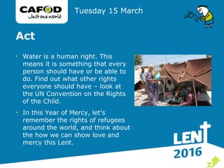 Act
• Water is a human right. This
means it is something that every
person should have or be able to
do. Find out what other rights
everyone should have – look at
the UN Convention on the Rights
of the Child.
• In this Year of Mercy, let’s
remember the rights of refugees
around the world, and think about
the how we can show love and
mercy this Lent.
Tuesday 15 March

 