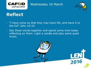 Reflect
• “I have come so that they may have life, and have it to
the full” John 10:10
• Say these words together and spend some time today
reflecting on them. Light a candle and play some quiet
music.
Wednesday 16 March

 