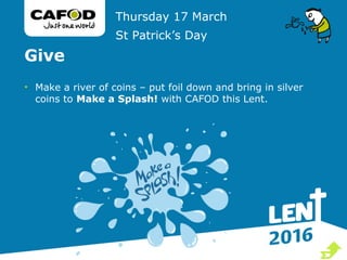 Give
• Make a river of coins – put foil down and bring in silver
coins to Make a Splash! with CAFOD this Lent.
Thursday 17 March
St Patrick’s Day

 