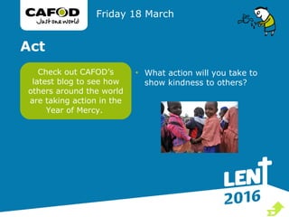 Act
• What action will you take to
show kindness to others?
Friday 18 March
Check out CAFOD’s
latest blog to see how
others around the world
are taking action in the
Year of Mercy.

 