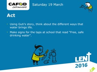 Act
• Using Guti’s story, think about the different ways that
water brings life.
• Make signs for the taps at school that read “Free, safe
drinking water”.
Saturday 19 March

 
