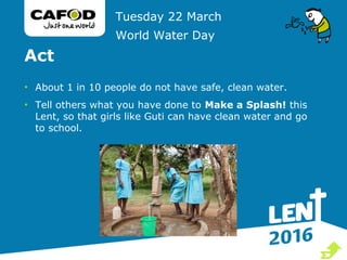 Act
• About 1 in 10 people do not have safe, clean water.
• Tell others what you have done to Make a Splash! this
Lent, so that girls like Guti can have clean water and go
to school.
Tuesday 22 March
World Water Day

 