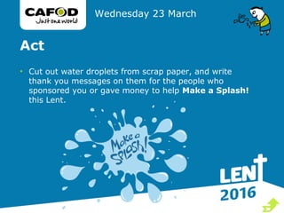 Act
• Cut out water droplets from scrap paper, and write
thank you messages on them for the people who
sponsored you or gave money to help Make a Splash!
this Lent.
Wednesday 23 March

 