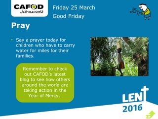 Pray
• Say a prayer today for
children who have to carry
water for miles for their
families.
Friday 25 March
Good Friday
Remember to check
out CAFOD’s latest
blog to see how others
around the world are
taking action in the
Year of Mercy.

 