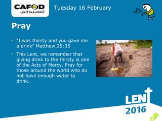 Pray
• “I was thirsty and you gave me
a drink” Matthew 25:35
• This Lent, we remember that
giving drink to the thirsty is one
of the Acts of Mercy. Pray for
those around the world who do
not have enough water to
drink.
Tuesday 16 February

 