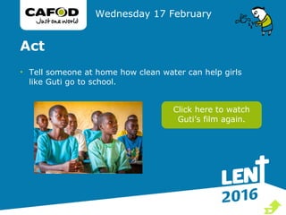 Act
• Tell someone at home how clean water can help girls
like Guti go to school.
Wednesday 17 February
Click here to watch
Guti’s film again.

 