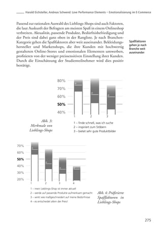 275
Spaßfaktoren
gehen je nach
Branche weit
auseinander
Passend zur rationalen Auswahl des Lieblings-Shops sind auch Faktoren,
die laut Auskunft der Befragten am meisten Spaß in einem Onlineshop
verbreiten. Aktualität, passende Produkte, Bedürfnisbefriedigung und
der Preis sind dabei ganz oben in der Rangliste. Je nach Branchen-
Kategorie gehen die Spaßfaktoren aber weit auseinander. Bekleidungs-
hersteller und Markenshops, die ihre Kunden mit hochwertig
gestalteten Online-Stores und emotionalen Elementen umwerben,
profitieren von der weniger preissensitiven Einstellung ihrer Kunden.
Durch die Einschätzung der Studienteilnehmer wird dies positiv
bestätigt.
Abb. 3:
Merkmale von
Lieblings-Shops
Abb. 4: Präferierte
Spaßfaktoren in
Lieblings-Shops
Harald Eichsteller, Andreas Schwend: Love Performance Elements – Emotionalisierung im E-Commerce
 