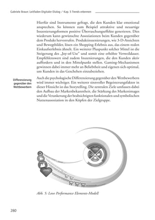 280
Differenzierung
gegenüber den
Wettbewerbern
Hierfür sind Instrumente gefragt, die den Kunden klar emotional
ansprechen. So können zum Beispiel attraktive und neuartige
Inszenierungsformen positive Überraschungseffekte generieren. Dies
wiederum kann gewünschte Assoziationen beim Kunden gegenüber
dem Produkt hervorrufen. Produktinszenierungen, wie 3-D-Ansichten
und Bewegtbilder, lösen ein Shopping-Erlebnis aus, das einem realen
Einkaufserlebnis ähnelt. Ein weiterer Pluspunkt solcher Mittel ist die
Steigerung des „Joy-of-Use” und somit eine erhöhte Verweildauer.
Empfehlenswert sind zudem Inszenierungen, die den Kunden aktiv
auffordern und in den Mittelpunkt stellen. Gaming-Mechanismen
gewinnen dabei immer mehr an Beliebtheit und eigenen sich optimal,
um Kunden in das Geschehen einzubeziehen.
Auch die psychologische Differenzierung gegenüber denWettbewerbern
wird immer wichtiger. Ein weiterer sinnvoller Begeisterungsfaktor in
dieser Hinsicht ist das Storytelling. Die zentralen Ziele umfassen dabei
den Aufbau der Markenbekanntheit, die Stärkung des Markenimages
und die Verankerung der beabsichtigten funktionalen und symbolischen
Nutzenassoziation in den Köpfen der Zielgruppe.
Abb. 5: Love Performance Elements-Modell
Gabriele Braun: Leitfaden Digitaler Dialog / Kap. 5 Trends erkennen
 