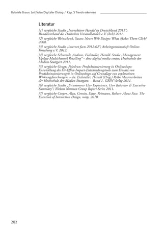 Literatur
[1] vergleiche Studie „Interaktiver Handel in Deutschland 2011“;
Bundesverband des Deutschen Versandhandels e.V. (bvh) 2011.
[2] vergleiche Weinschenk, Susan: Neuro Web Design: What Makes Them Click?
2008.
[3] vergleiche Studie „internet facts 2012-02“; Arbeitsgemeinschaft Online-
Forschung e.V. 2012.
[4] vergleiche Schwendt, Andreas, Eichsteller, Harald: Studie „Management
Update Multichannel Retailing” – dmc digital media center, Hochschule der
Medien Stuttgart 2011.
[5] vergleiche Grupp, Friedrun: Produktinszenierung in Onlineshops:
Entwicklung des Fit-Effect-Impact-Entscheidungstools zum Einsatz von
Produktinszenierungen in Onlineshops auf Grundlage von explorativen
Wirkungsforschungen. – In: Eichsteller, Harald (Hrsg.) Reihe Masterarbeiten
der Hochschule der Medien Stuttgart. – Band 1, GRIN Verlag 2011.
[6] vergleiche Studie „E-commerce User Experience. User Behavior & Executive
Summary“; Nielsen Norman Group Report Series 2011.
[7] vergleiche Cooper, Alan, Cronin, Dave, Reimann, Robert: About Face. The
Essentials of Interaction Design, mitp, 2010.
282
Gabriele Braun: Leitfaden Digitaler Dialog / Kap. 5 Trends erkennen
 