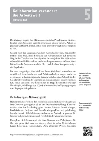 Im Berufsalltag
der „Wissens-
arbeiter“ hat die
kollaborative
Zukunft in der
Cloud begonnen
Zusammenarbeit
in Echtzeit wird
Wettbewerbs-
faktor
Die Zukunft liegt in den Händen wechselnder Projektteams, die über
Länder und Zeitzonen verteilt gemeinsam daran wirken, Arbeit so
produktiv, effizient, ehrbar, sozial- und umweltverträglich wie möglich
zu tun.
Glaubt man den Auguren zwischen Wirtschaftsweisen, Fraunhofer
Institut und McKinsey, befinden sich Unternehmen auf direktem
Weg in das Zeitalter der Partizipation. In den Jahren bis 2030 sollen
sich traditionelle Hierarchien und Abteilungsstrukturen auflösen, feste
Büroplätze die Ausnahme und ein Heer hochflexibler Kompetenzträger
die Regel sein.
Bis zum endgültigen Abschied von heute üblichen Unternehmens-
modellen, Hierarchieebenen und Arbeitstechniken mag es noch ein
wenig dauern. Fest steht jedoch, dass die kollaborative Zukunft in der
Cloud im Berufsalltag der sogenanntenWissensarbeiter längst begonnen
hat. Vieles von dem, was heute noch als Hype höchst theoretischer
Vorteile gilt, wird lange vor 2030 für breitere Beschäftigungsgruppen
zum Tagesgeschäft gehören
Veränderung als Notwendigkeit
Herkömmliche Formen der Kommunikation stoßen bereits jetzt an
ihre Grenzen, ganz gleich ob es um Produktentwicklung, Kunden-
service oder im Marketing geht. Immer kürzere Entwicklungs-,
Produktions-, Projekt- und Entscheidungszyklen bei gleichzeitig
fortschreitender Globalisierung stellen neue Anforderungen an die
Geschwindigkeit, Effizienz und Flexibilität der Zusammenarbeit.
Komplexe Lieferketten und die Koordination von Zulieferern, die
über die ganze Welt verstreut sind, gehören in vielen Unternehmen
bereits heute zum Tagesgeschäft. Ohne effiziente (Prozess-)Logistik
http://www.marketing-boerse.de/Experten/details/Andrea-van-Baal
Kollaboration verändert
die Arbeitswelt
Andrea van Baal 5
 