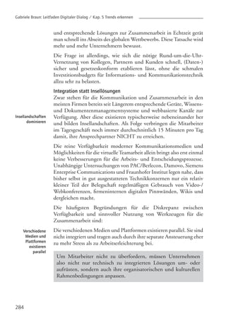 284
Insellandschaften
dominieren
Verschiedene
Medien und
Plattformen
existieren
parallel
und entsprechende Lösungen zur Zusammenarbeit in Echtzeit gerät
man schnell ins Abseits des globalen Wettbewerbs. Diese Tatsache wird
mehr und mehr Unternehmern bewusst.
Die Frage ist allerdings, wie sich die nötige Rund-um-die-Uhr-
Vernetzung von Kollegen, Partnern und Kunden schnell, (Daten-)
sicher und gesetzeskonform etablieren lässt, ohne die schmalen
Investitionsbudgets für Informations- und Kommunikationstechnik
allzu sehr zu belasten.
Integration statt Insellösungen
Zwar stehen für die Kommunikation und Zusammenarbeit in den
meisten Firmen bereits seit Längerem entsprechende Geräte, Wissens-
und Dokumentenmanagementsysteme und webbasierte Kanäle zur
Verfügung. Aber diese existieren typischerweise nebeneinander her
und bilden Insellandschaften. Als Folge verbringen die Mitarbeiter
im Tagesgeschäft noch immer durchschnittlich 15 Minuten pro Tag
damit, ihre Ansprechpartner NICHT zu erreichen.
Die reine Verfügbarkeit moderner Kommunikationsmedien und
Möglichkeiten für die virtuelle Teamarbeit allein bringt also erst einmal
keine Verbesserungen für die Arbeits- und Entscheidungsprozesse.
Unabhängige Untersuchungen von PAC/Berlecon, Damovo, Siemens
Enterprise Communications und Fraunhofer Institut legen nahe, dass
bisher selbst in gut ausgestatteten Technikkonzernen nur ein relativ
kleiner Teil der Belegschaft regelmäßigen Gebrauch von Video-/
Webkonferenzen, firmeninternen digitalen Pinnwänden, Wikis und
dergleichen macht.
Die häufigsten Begründungen für die Diskrepanz zwischen
Verfügbarkeit und sinnvoller Nutzung von Werkzeugen für die
Zusammenarbeit sind:
Die verschiedenen Medien und Plattformen existieren parallel. Sie sind
nicht integriert und tragen auch durch ihre separate Ansteuerung eher
zu mehr Stress als zu Arbeitserleichterung bei.
Um Mitarbeiter nicht zu überfordern, müssen Unternehmen
also nicht nur technisch zu integrierten Lösungen um- oder
aufrüsten, sondern auch ihre organisatorischen und kulturellen
Rahmenbedingungen anpassen.
Gabriele Braun: Leitfaden Digitaler Dialog / Kap. 5 Trends erkennen
 