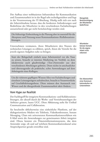 Andrea van Baal: Kollaboration verändert die Arbeitswelt
285
Mangelnde
Berücksichtigung
der Mitarbeiter-
bedürfnisse
Mitarbeiter
können Vorteile
für die eigene
Arbeit nicht
erkennen
Die Abwesenheit
einer Kommuni-
kationskultur im
Unternehmen
Der Aufbau einer webbasierten Infrastruktur für Kommunikation
und Zusammenarbeit ist in der Regel sehr technikgetrieben und liegt
in der Verantwortung der IT-Abteilung. Häufig stellt sich erst nach
der Inbetriebnahme heraus, dass die konkreten Anforderungen und
Bedürfnisse der Mitarbeiter in den verschiedenen Fachabteilungen
unzureichend oder gar nicht berücksichtigt worden sind.
Unternehmen versäumen, ihren Mitarbeitern den Nutzen der
technischen Lösungen zu erklären, sprich, ihnen die Vorteile für die
jeweils eigenen Aufgaben nahe zu bringen.
Vom Hype zur Realität
Der Fachbegriff für integrierte Kommunikations- und Kollaborations-
lösungen, der aktuell durch die Werbe- und Vertriebsunterlagen der
Anbieter geistert, lautet UCC. Diese Abkürzung steht für Unified
Communication and Collaboration.
Sie beschreibt üblicherweise eine einheitliche Plattform, auf der
dialogorientierte Medien wie Telefonie, Videokonferenzen, Instant
Messaging, Chats mit zeitversetzten Kommunikationsverfahren wie
E-Mail sowie die Anwendungen zur gemeinsamen Arbeit integriert
sind. Hinzu kommt ein Präsenzinformationssystem, das dem
Anwender zeigt, ob und auf welchem Kommunikationskanal seine
Ansprechpartner gerade erreichbar sind.
Statt der Belegschaft einfach neue Arbeitsmittel vor die Nase
zu setzen, braucht es internes Marketing im Vorfeld, zu dem
idealerweise auch glaubwürdige (Test-)Anwender aus den
verschiedenen Abteilungen gehören. Denn nichts ist anschaulicher
und überzeugender als praktische, echte Anwendungen auf dem
Arbeitsgerät eines Kollegen.
Die frühzeitige Einbeziehung in die Planung aber ist essenziell für die
Akzeptanz und Nutzung neuer Kommunikations-/Kollaborations-
lösungen.
Um die vielerorts gepflegten Wissens-Silos von Fachabteilungen und
einzelnen Leistungsträgern aufzubrechen, braucht es Verantwortliche
auf Geschäftsleitungsebene. Diese müssen den Austausch von
Wissen und die übergreifende Zusammenarbeit aktiv fördern.
 