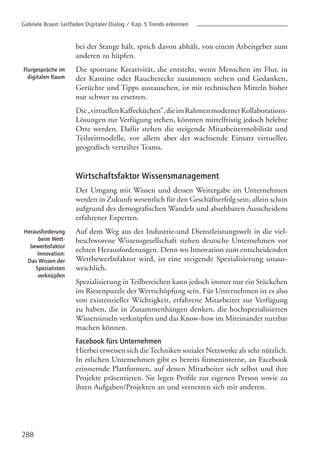 288
Flurgespräche im
digitalen Raum
Herausforderung
beim Wett-
bewerbsfaktor
Innovation:
Das Wissen der
Spezialisten
verknüpfen
bei der Stange hält, sprich davon abhält, von einem Arbeitgeber zum
anderen zu hüpfen.
Die spontane Kreativität, die entsteht, wenn Menschen im Flur, in
der Kantine oder Raucherecke zusammen stehen und Gedanken,
Gerüchte und Tipps austauschen, ist mit technischen Mitteln bisher
nur schwer zu ersetzen.
Die„virtuellenKaffeeküchen”,dieimRahmenmodernerKollaborations-
Lösungen zur Verfügung stehen, könnten mittelfristig jedoch belebte
Orte werden. Dafür stehen die steigende Mitarbeitermobilität und
Teilzeitmodelle, vor allem aber der wachsende Einsatz virtueller,
geografisch verteilter Teams.
Wirtschaftsfaktor Wissensmanagement
Der Umgang mit Wissen und dessen Weitergabe im Unternehmen
werden in Zukunft wesentlich für den Geschäftserfolg sein, allein schon
aufgrund des demografischen Wandels und absehbaren Ausscheidens
erfahrener Experten.
Auf dem Weg aus der Industrie-und Dienstleistungswelt in die viel-
beschworene Wissensgesellschaft stehen deutsche Unternehmen vor
echten Herausforderungen. Denn wo Innovation zum entscheidenden
Wettbewerbsfaktor wird, ist eine steigende Spezialisierung unaus-
weichlich.
Spezialisierung in Teilbereichen kann jedoch immer nur ein Stückchen
im Riesenpuzzle der Wertschöpfung sein. Für Unternehmen ist es also
von existenzieller Wichtigkeit, erfahrene Mitarbeiter zur Verfügung
zu haben, die in Zusammenhängen denken, die hochspezialisierten
Wissensinseln verknüpfen und das Know-how im Miteinander nutzbar
machen können.
Facebook fürs Unternehmen
Hierbei erweisen sich dieTechniken sozialer Netzwerke als sehr nützlich.
In etlichen Unternehmen gibt es bereits firmeninterne, an Facebook
erinnernde Plattformen, auf denen Mitarbeiter sich selbst und ihre
Projekte präsentieren. Sie legen Profile zur eigenen Person sowie zu
ihren Aufgaben/Projekten an und vernetzen sich mit anderen.
Gabriele Braun: Leitfaden Digitaler Dialog / Kap. 5 Trends erkennen
 
