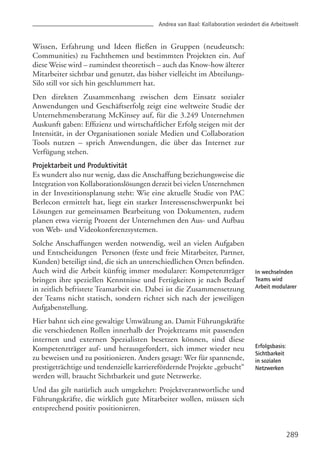 Wissen, Erfahrung und Ideen fließen in Gruppen (neudeutsch:
Communities) zu Fachthemen und bestimmten Projekten ein. Auf
diese Weise wird – zumindest theoretisch – auch das Know-how älterer
Mitarbeiter sichtbar und genutzt, das bisher vielleicht im Abteilungs-
Silo still vor sich hin geschlummert hat.
Den direkten Zusammenhang zwischen dem Einsatz sozialer
Anwendungen und Geschäftserfolg zeigt eine weltweite Studie der
Unternehmensberatung McKinsey auf, für die 3.249 Unternehmen
Auskunft gaben: Effizienz und wirtschaftlicher Erfolg steigen mit der
Intensität, in der Organisationen soziale Medien und Collaboration
Tools nutzen – sprich Anwendungen, die über das Internet zur
Verfügung stehen.
Projektarbeit und Produktivität
Es wundert also nur wenig, dass die Anschaffung beziehungsweise die
Integration von Kollaborationslösungen derzeit bei vielen Unternehmen
in der Investitionsplanung steht: Wie eine aktuelle Studie von PAC
Berlecon ermittelt hat, liegt ein starker Interessenschwerpunkt bei
Lösungen zur gemeinsamen Bearbeitung von Dokumenten, zudem
planen etwa vierzig Prozent der Unternehmen den Aus- und Aufbau
von Web- und Videokonferenzsystemen.
Solche Anschaffungen werden notwendig, weil an vielen Aufgaben
und Entscheidungen Personen (feste und freie Mitarbeiter, Partner,
Kunden) beteiligt sind, die sich an unterschiedlichen Orten befinden.
Auch wird die Arbeit künftig immer modularer: Kompetenzträger
bringen ihre speziellen Kenntnisse und Fertigkeiten je nach Bedarf
in zeitlich befristete Teamarbeit ein. Dabei ist die Zusammensetzung
der Teams nicht statisch, sondern richtet sich nach der jeweiligen
Aufgabenstellung.
Hier bahnt sich eine gewaltige Umwälzung an. Damit Führungskräfte
die verschiedenen Rollen innerhalb der Projektteams mit passenden
internen und externen Spezialisten besetzen können, sind diese
Kompetenzträger auf- und herausgefordert, sich immer wieder neu
zu beweisen und zu positionieren. Anders gesagt: Wer für spannende,
prestigeträchtige und tendenzielle karrierefördernde Projekte „gebucht“
werden will, braucht Sichtbarkeit und gute Netzwerke.
Und das gilt natürlich auch umgekehrt: Projektverantwortliche und
Führungskräfte, die wirklich gute Mitarbeiter wollen, müssen sich
entsprechend positiv positionieren.
289
In wechselnden
Teams wird
Arbeit modularer
Erfolgsbasis:
Sichtbarkeit
in sozialen
Netzwerken
Andrea van Baal: Kollaboration verändert die Arbeitswelt
 