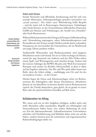 Teilen statt Horten
Soziale Netzwerke und öffentliche Anerkennung sind für viele eine
zentrale Motivation. Arbeitspsychologen sprechen inzwischen von
„social currency“. Die relativ neue Weltwährung heißt Respekt
– und der misst sich in Bewertungen, Kommentaren, Einladungen
oder Dank-Notizen an der (Unternehmens-)öffentlichen Pinnwand,
Gefällt-mir-Notizen und Verlinkungen, der Anzahl von „Freunden“
oder Feed-Abonnements.
WährendKulturpessimistendenDrangundZwangzurSelbstdarstellung
und -Vermarktung anprangern, sehen Arbeitsmarktexperten und
Personalberater den Einsatz sozialer Medien und die damit verbundene
Transparenz als unverzichtbar für Unternehmen, die im Wettbewerb
um junge Talente punkten wollen.
Traditionelle Wissenssilos und Bunkermentalität sind jüngeren
Mitarbeitern meist recht fremd. Für sie ist Teilen wichtiger als Horten,
zumal der rege Austausch mit Anderen und das (Mit-)Teilen neben
einem Spaß- und Wissensgewinn auch Ansehen bringt. Zudem sind
die meisten Anhänger des ROWE (Results-only Work Environment)
Konzepts und suchen ein flexibles Arbeitsumfeld, in dem es allein
auf das Ergebnis ankommt. Das Wo und Wie spielt dabei kaum eine
Rolle, denn die Arbeit erfolgt – unabhängig vom Ort und Art des
verwendeten Gerätes – in der Cloud.
Hierbei liegen die Daten und Arbeitsunterlagen sicher im Rechen-
zentrum des Arbeitgebers oder dessen Dienstleisters. Mitarbeiter
können sie von überall her via Internet abrufen und im Rechenzentrum
(sprich: der Cloud) abspeichern, ganz gleich, ob sie gerade in einem
Büro oder der sprichwörtlichen Strandbar auf Bali sitzen.
Kollaboration im Alltag
Wo, wann und wie sie ihre Aufgaben erledigen, wollen mehr und
mehr Menschen selbst entscheiden. Begriffe wie Arbeitsplatz und
Anwesenheitszeit haben heute eine andere Bedeutung als noch
zur Zeit der Jahrtausendwende. Zukunftsorientierte Unternehmen
schreiben sich Flexibilisierung und Mobilität daher nicht nur auf die
Fahne, sondern bereiten jetzt die technischen und organisatorischen
Rahmenbedingungen dafür vor.
290
Soziale Medien
unverzichtbar für
Unternehmen, die
Nachwuchskräfte
suchen
Austausch
bringt Ansehen
und bessere
Ergebnisse
Gabriele Braun: Leitfaden Digitaler Dialog / Kap. 5 Trends erkennen
 