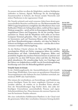 Zu nennen sind hier vor allem die Möglichkeit, moderne Mobilgeräte
einbinden zu können, digitale Werkzeuge für die durchgängige
Zusammenarbeit in Echtzeit, der Einsatz sozialer Netzwerke und
sichere Plattformen in der sogenannten Cloud.
Die Vorteile technisch und sozial vernetzter Arbeit loten derzeit ganz
unterschiedliche Branchen und Bereiche aus. Die Reiseveranstalter der
DER-Gruppe beispielsweise ermöglichen den Mitarbeitern ihrer rund
fünfhundert Filialen seit Anfang diesen Jahres, mobil auf ihren eigenen
Desktop zuzugreifen – sprich auf die im firmeneigenen Rechenzentrum
vorgehaltenen Daten und Programme, für die der jeweilige Nutzer
autorisiert ist. Damit sind die Mitarbeiter nicht mehr an ein festes
Computer-Terminal gebunden. Über ein mobiles Gerät können
sie Interessierte auch auf Tourismus-Messen oder Events beraten
und ihnen Reisedienstleistungen verkaufen, sich dazu bei Bedarf in
Echtzeit mit Kollegen und Partner austauschen – und das alles in ihrer
vertrauten virtuellen Arbeitsumgebung.
An der Berliner Charité arbeiten die Ärzte und Pflegekräfte der
neurologischen Klinik seit Herbst vergangenen Jahres mit mobilen
Krankenakten auf iPads. Laborbefunde, Diagnosen, Bilder und
persönliche Angaben des einzelnen Patienten können sie jederzeit und
an jedem Ort aus dem SAP-System ziehen und über das iPad dann
gleich aktualisieren. Die zeitaufwendige Suche von Unterlagen und
das Führen von Aufgabenlisten entfällt, was die Entscheidungsfindung
beschleunigt und somit die Behandlungsabläufe optimiert.
Virtuelle Teams im Einsatz
In der Zulieferungsbranche der Automobilindustrie sind virtuelle
Teams längst Wirklichkeit. Etwa wenn ein spezialisierter Dienstleister
Steuerungselemente oder Software für einen Zulieferer entwickelt, der
wiederum BMW oder Audi beliefert.
Hier müssen die verschiedenen, am Entwicklungs- und Produktions-
prozess beteiligten Teams für einen vorgebenen Zeitraum so eng
verzahnt arbeiten, als würden sie in derselben Firma arbeiten.
Eine der Herausforderungen liegt hierbei darin, dass jedes der
beteiligten Unternehmen unterschiedliche Prozesse und eigene
Sicherheitsrichtlinien hat. Hinzu kommen die externen Experten, die
man für bestimmte Projekte anheuert.
Mit einer einheitlichen Kollaboration-Plattform in der Cloud wird
die gemeinsame Arbeit über verschiedene Zeitzonen hinweg deutlich
291
Bei der DER-
Gruppe tauschen
sich Mitarbeiter
von 500 Filialen
aus
Ärzte und
Pflegekräfte
der Berliner
Charité arbeiten
mit mobilen
Krankenakten
Im Fahrzeugbau
sind virtuelle
Teams längst
Wirklichkeit
Andrea van Baal: Kollaboration verändert die Arbeitswelt
 