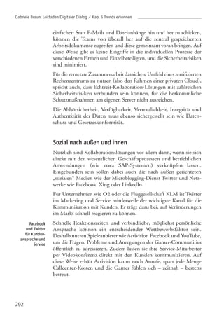 292
Facebook
und Twitter
für Kunden-
ansprache und
Service
einfacher: Statt E-Mails und Dateianhänge hin und her zu schicken,
können die Teams von überall her auf die zentral gespeicherten
Arbeitsdokumente zugreifen und diese gemeinsam voran bringen. Auf
diese Weise gibt es keine Eingriffe in die individuellen Prozesse der
verschiedenen Firmen und Einzelbeteiligten, und die Sicherheitsrisiken
sind minimiert.
Für die vernetzte Zusammenarbeit das sichere Umfeld eines zertifizierten
Rechenzentrums zu nutzen (also den Rahmen einer privaten Cloud),
spricht auch, dass Echtzeit-Kollaboration-Lösungen mit zahlreichen
Sicherheitsrisiken verbunden sein können, für die herkömmliche
Schutzmaßnahmen am eigenen Server nicht ausreichen.
Die Abhörsicherheit, Verfügbarkeit, Vertraulichkeit, Integrität und
Authentizität der Daten muss ebenso sichergestellt sein wie Daten-
schutz und Gesetzeskonformität.
Sozial nach außen und innen
Nützlich sind Kollaborationslösungen vor allem dann, wenn sie sich
direkt mit den wesentlichen Geschäftsprozessen und betrieblichen
Anwendungen (wie etwa SAP-Systemen) verknüpfen lassen.
Eingebunden sein sollen dabei auch die nach außen gerichteten
„sozialen“ Medien wie der Microblogging-Dienst Twitter und Netz-
werke wie Facebook, Xing oder LinkedIn.
Für Unternehmen wie O2 oder die Fluggesellschaft KLM ist Twitter
im Marketing und Service mittlerweile der wichtigste Kanal für die
Kommunikation mit Kunden. Er trägt dazu bei, auf Veränderungen
im Markt schnell reagieren zu können.
Schnelle Reaktionszeiten und verbindliche, möglichst persönliche
Ansprache können ein entscheidender Wettbewerbsfaktor sein.
Deshalb nutzen Spieleanbieter wie Activision Facebook und YouTube,
um die Fragen, Probleme und Anregungen der Gamer-Communities
öffentlich zu adressieren. Zudem lassen sie ihre Service-Mitarbeiter
per Videokonferenz direkt mit den Kunden kommunizieren. Auf
diese Weise erhält Activision kaum noch Anrufe, spart jede Menge
Callcenter-Kosten und die Gamer fühlen sich – zeitnah – bestens
betreut.
Gabriele Braun: Leitfaden Digitaler Dialog / Kap. 5 Trends erkennen
 