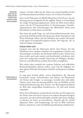 294
müssen. Und die wollen bei der Arbeit nun einmal dieselben Geräte
und Kommunikationstechniken nutzen wie in ihrem Privatleben.
Zwar ist die Diskussion um BYOD (Bring Your Own Device, also die
Nutzung privater Endgeräte für die tägliche Arbeit) in Deutschland
mit einiger Verspätung angekommen. Doch seit Mitte letzten Jahres
setzen sich die IT-Verantwortlichen in Versicherungen, Vertriebs-
organisationen oder Einrichtungen der öffentlichen Hand auch
hierzulande verstärkt damit auseinander.
Hier lautet die große Frage, wie sich Unternehmensnetzwerke ohne
gravierende Sicherheitsrisiken für die privaten iPads, Smartphones und
Privat-Notebooks öffnen und die Techniken der sozialen Netzwerke
in die eigene IT-Landschaft integrieren lassen. Die Frage des „ob“ ist
vielerorts längst entschieden.
Verbote helfen nicht
Langsam setzt sich die Erkenntnis durch, dass Firmen, die ihre
Mitarbeiter dazu zwingen, weiterhin mit vorgegebenen Geräten und
Anwendungen zu arbeiten, das Nachsehen haben werden. Zumal wenn
diese veraltet und weder intuitiv und komfortabel zu bedienen sind,
noch eine umfassende virtuelle Vernetzung mit Kollegen, Kunden,
Partnern und öffentlichen sozialen Netzwerken ermöglichen.
Wer würde schon ernsthaft mit veralteter Software und unflexiblen
Rechnerlandschaften arbeiten wollen, wenn sich die Aufgaben mit
dem eigenen iPad oder Smartphone schneller und bequemer erledigen
lassen?
Es mag gute Gründe geben, seinen Mitarbeitern die Nutzung
bestimmter Geräte vorzuschreiben und Präsenz auf Plattformen
wie Twitter oder Google+ zu untersagen. Letztlich aber sind solche
Verbote meist nicht nur kontraproduktiv, etwa im Hinblick auf die
Nachwuchsrekrutierung, dem Nutzen von Wissensgemeinschaften
im Web oder zeitgemäßem Kundenservice. Sie sind auch schnell
umgangen.
Denn ob ein Mitarbeiter zwischendurch mal eben sein Privatgerät aus
der Tasche zieht und sich im Internet mit anderen Kompetenzträgern
austauscht, um seinen Job komfortabler, schneller oder besser erledigen
zu können, ist kaum zu kontrollieren. Dasselbe gilt für schnell
abgesetzte Trotz- und Frustpostings, die sich im Web verbreiten
können, lang bevor es die Geschäftsleitung überhaupt mitbekommt.
Mitarbeiter
wollen bei der
Arbeit auf den
Komfort ihrer
privaten Geräte
nicht verzichten
Twitter-Verbot ist
kontraproduktiv
Gabriele Braun: Leitfaden Digitaler Dialog / Kap. 5 Trends erkennen
 