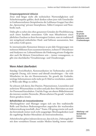 295
Einsparungspotenzial inklusive
Zwar sind längst nicht alle technischen Notwendigkeiten und
Sicherheitsaspekte geklärt, doch denken schon jetzt viele Entscheider
in Großunternehmen (beispielsweise die Lufthansa-Gruppe) laut über
das „Sponsoring“ privater Smartphones, Tablet-Computer und Note-
books nach.
Dafür gibt es neben den oben genannten Gründen der Flexibilisierung
auch einen handfest monetären: Gibt man Mitarbeitern einen
jährlichen Zuschuss zu ihren bevorzugten Geräten, statt sie traditionell
mit weitgehend einheitlicher Hard- und Software auszustatten, lässt
sich echtes Geld sparen.
In internationalen Konzernen können so pro Jahr Einsparungen von
mehreren Millionen Euro zusammen kommen, rechnen IT-Dienstleister
und Analysten vor. Lohnend könnte die Förderung privater Endgeräte
aber auch für kleinere Unternehmen sein – immer vorausgesetzt, es
gibt eine durchdachte Virtualisierungs- und Cloudstrategie.
Wenn Arbeit überfordert
Ständige Erreichbarkeit, Kommunikation im Turbomodus und der
steigende Zwang, sich immer und überall einzubringen – für viele
Mitarbeiter ist das ein Horrorszenario. Sie gruselt der Gedanke,
wichtige Informationen nicht mehr per E-Mail zu verschicken, sondern
in Wikis oder Blogs zu stellen.
Sie scheuen sich davor, ihre Dateien, Präsentationen, Lesezeichen und
archivierte Wissensschätze zu teilen und jede ihrer Aktivitäten an einer
Art Pinnwand festzuhalten. Und die Frage am oberen Bildschirmrand
des internen sozialen Netzwerks „Woran arbeitest Du gerade“ erscheint
ihnen geradezu invasiv.
Befindlichkeit als Innovationsbremse
Abteilungsleiter und Manager sorgen sich um ihre traditionelle
Rolle und fürchten Bedeutungsverlust angesichts der wachsenden
Selbstverwaltung innerhalb „ihrer“ Teams. Oft genug erweist sich auch
das hierzulande immer noch recht ausgeprägte Abteilungsdenken (und
die zugehörige Bunker-Mentalität) als Innovationsbremse.
Arbeitsforschergehenindessendavonaus,dasssicheine„Führungskraft“
mit dem verstärkten Einsatz sozialer Medien künftig immer stärker
Andrea van Baal: Kollaboration verändert die Arbeitswelt
Zuschuss
für private
Endgeräte der
Mitarbeiter senkt
IT-Aufwendungen
Abteilungs- und
Besitzdenken
bremst
Innovationen
 