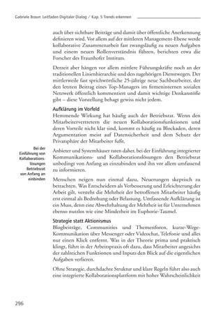 296
auch über sichtbare Beiträge und damit über öffentliche Anerkennung
definieren wird. Vor allem auf der mittleren Management-Ebene werde
kollaborative Zusammenarbeit fast zwangsläufig zu neuen Aufgaben
und einem neuen Rollenverständnis führen, berichten etwa die
Forscher des Fraunhofer Instituts.
Derzeit aber hängen vor allem mittlere Führungskräfte noch an der
traditionellen Linienhierarchie und den zugehörigen Dienstwegen. Der
mittlerweile fast sprichwörtliche 25-jährige neue Sachbearbeiter, der
den letzten Beitrag eines Top-Managers im firmeninternen sozialen
Netzwerk öffentlich kommentiert und damit wichtige Denkanstöße
gibt – diese Vorstellung behagt gewiss nicht jedem.
Aufklärung im Vorfeld
Hemmende Wirkung hat häufig auch der Betriebsrat. Wenn den
Mitarbeitervertretern die neuen Kollaborationsfunktionen und
deren Vorteile nicht klar sind, kommt es häufig zu Blockaden, deren
Argumentation meist auf Datensicherheit und dem Schutz der
Privatsphäre der Mitarbeiter fußt.
Anbieter und Systemhäuser raten daher, bei der Einführung integrierter
Kommunikations- und Kollaborationslösungen den Betriebsrat
unbedingt von Anfang an einzubinden und ihn vor allem umfassend
zu informieren.
Menschen neigen nun einmal dazu, Neuerungen skeptisch zu
betrachten. Was Entscheidern als Verbesserung und Erleichterung der
Arbeit gilt, versteht die Mehrheit der betroffenen Mitarbeiter häufig
erst einmal als Bedrohung oder Belastung. Umfassende Aufklärung ist
ein Muss, denn eine Abwehrhaltung der Mehrheit ist für Unternehmen
ebenso nutzlos wie eine Minderheit im Euphorie-Taumel.
Strategie statt Aktionismus
Blogbeiträge, Communities und Themenforen, kurze-Wege-
Kommunikation über Messenger oder Videochat, Telefonie und alles
nur einen Klick entfernt. Was in der Theorie prima und praktisch
klingt, führt in der Arbeitspraxis oft dazu, dass Mitarbeiter angesichts
der zahlreichen Funktionen und Inputs den Blick auf die eigentlichen
Aufgaben verlieren.
Ohne Strategie, durchdachte Struktur und klare Regeln führt also auch
eine integrierte Kollaborationsplattform mit hoher Wahrscheinlichkeit
Bei der
Einführung von
Kollaborations-
lösungen
Betriebsrat
von Anfang an
einbinden
Gabriele Braun: Leitfaden Digitaler Dialog / Kap. 5 Trends erkennen
 