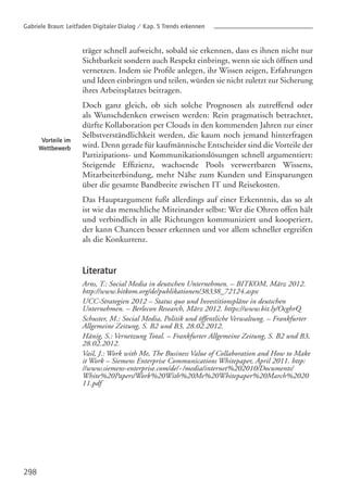 298
träger schnell aufweicht, sobald sie erkennen, dass es ihnen nicht nur
Sichtbarkeit sondern auch Respekt einbringt, wenn sie sich öffnen und
vernetzen. Indem sie Profile anlegen, ihr Wissen zeigen, Erfahrungen
und Ideen einbringen und teilen, würden sie nicht zuletzt zur Sicherung
ihres Arbeitsplatzes beitragen.
Doch ganz gleich, ob sich solche Prognosen als zutreffend oder
als Wunschdenken erweisen werden: Rein pragmatisch betrachtet,
dürfte Kollaboration per Clouds in den kommenden Jahren zur einer
Selbstverständlichkeit werden, die kaum noch jemand hinterfragen
wird. Denn gerade für kaufmännische Entscheider sind die Vorteile der
Partizipations- und Kommunikationslösungen schnell argumentiert:
Steigende Effizienz, wachsende Pools verwertbaren Wissens,
Mitarbeiterbindung, mehr Nähe zum Kunden und Einsparungen
über die gesamte Bandbreite zwischen IT und Reisekosten.
Das Hauptargument fußt allerdings auf einer Erkenntnis, das so alt
ist wie das menschliche Miteinander selbst: Wer die Ohren offen hält
und verbindlich in alle Richtungen kommuniziert und kooperiert,
der kann Chancen besser erkennen und vor allem schneller ergreifen
als die Konkurrenz.
Literatur
Arns, T.: Social Media in deutschen Unternehmen. – BITKOM, März 2012.
http://www.bitkom.org/de/publikationen/38338_72124.aspx
UCC-Strategien 2012 – Status quo und Investitionspläne in deutschen
Unternehmen. – Berlecon Research, März 2012. https://www.bit.ly/OcghrQ
Schuster, M.: Social Media, Politik und öffentliche Verwaltung. – Frankfurter
Allgemeine Zeitung, S. B2 und B3, 28.02.2012.
Hänig, S.: Vernetzung Total. – Frankfurter Allgemeine Zeitung, S. B2 und B3,
28.02.2012.
Vail, J.: Work with Me, The Business Value of Collaboration and How to Make
it Work – Siemens Enterprise Communications Whitepaper, April 2011. http:
//www.siemens-enterprise.com/de/~/media/internet%202010/Documents/
White%20Papers/Work%20With%20Me%20Whitepaper%20March%2020
11.pdf
Vorteile im
Wettbewerb
Gabriele Braun: Leitfaden Digitaler Dialog / Kap. 5 Trends erkennen
 