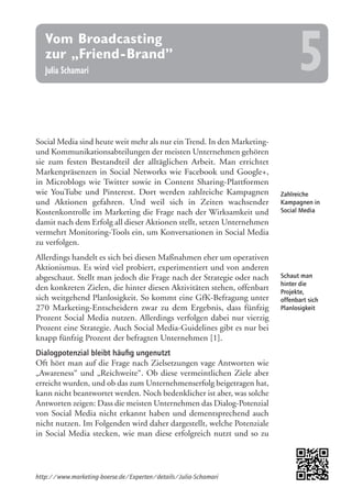 Zahlreiche
Kampagnen in
Social Media
Schaut man
hinter die
Projekte,
offenbart sich
Planlosigkeit
Social Media sind heute weit mehr als nur ein Trend. In den Marketing-
und Kommunikationsabteilungen der meisten Unternehmen gehören
sie zum festen Bestandteil der alltäglichen Arbeit. Man errichtet
Markenpräsenzen in Social Networks wie Facebook und Google+,
in Microblogs wie Twitter sowie in Content Sharing-Plattformen
wie YouTube und Pinterest. Dort werden zahlreiche Kampagnen
und Aktionen gefahren. Und weil sich in Zeiten wachsender
Kostenkontrolle im Marketing die Frage nach der Wirksamkeit und
damit nach dem Erfolg all dieser Aktionen stellt, setzen Unternehmen
vermehrt Monitoring-Tools ein, um Konversationen in Social Media
zu verfolgen.
Allerdings handelt es sich bei diesen Maßnahmen eher um operativen
Aktionismus. Es wird viel probiert, experimentiert und von anderen
abgeschaut. Stellt man jedoch die Frage nach der Strategie oder nach
den konkreten Zielen, die hinter diesen Aktivitäten stehen, offenbart
sich weitgehend Planlosigkeit. So kommt eine GfK-Befragung unter
270 Marketing-Entscheidern zwar zu dem Ergebnis, dass fünfzig
Prozent Social Media nutzen. Allerdings verfolgen dabei nur vierzig
Prozent eine Strategie. Auch Social Media-Guidelines gibt es nur bei
knapp fünfzig Prozent der befragten Unternehmen [1].
Dialogpotenzial bleibt häufig ungenutzt
Oft hört man auf die Frage nach Zielsetzungen vage Antworten wie
„Awareness“ und „Reichweite“. Ob diese vermeintlichen Ziele aber
erreicht wurden, und ob das zum Unternehmenserfolg beigetragen hat,
kann nicht beantwortet werden. Noch bedenklicher ist aber, was solche
Antworten zeigen: Dass die meisten Unternehmen das Dialog-Potenzial
von Social Media nicht erkannt haben und dementsprechend auch
nicht nutzen. Im Folgenden wird daher dargestellt, welche Potenziale
in Social Media stecken, wie man diese erfolgreich nutzt und so zu
http://www.marketing-boerse.de/Experten/details/Julia-Schamari
Vom Broadcasting
zur „Friend-Brand”
Julia Schamari 5
 
