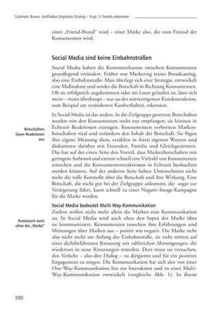 300
Botschaften
lösen Reaktionen
aus
Austausch auch
ohne die „Marke”
einer „Friend-Brand“ wird – einer Marke also, die zum Freund der
Konsumenten wird.
Social Media sind keine Einbahnstraßen
Social Media haben die Kommunikation zwischen Konsumenten
grundlegend verändert. Früher war Marketing reines Broadcasting,
also eine Einbahnstraße: Man überlegt sich eine Strategie, entwickelt
eine Maßnahme und sendet die Botschaft in Richtung Konsumenten.
Ob sie erfolgreich angekommen oder ins Leere gelaufen ist, lässt sich
meist – wenn überhaupt – nur an der zeitverzögerten Kundenreaktion,
zum Beispiel am veränderten Kaufverhalten, erkennen.
In Social Media ist das anders. In die Zielgruppe gestreute Botschaften
werden von den Konsumenten nicht nur empfangen, sie können in
Echtzeit Reaktionen erzeugen. Konsumenten verbreiten Marken-
botschaften viral und verändern den Inhalt der Botschaft. Sie fügen
ihre eigene Meinung dazu, erzählen in ihren eigenen Worten und
diskutieren darüber mit Freunden, Familie und Gleichgesinnten.
Das hat auf der einen Seite den Vorteil, dass Markenbotschaften mit
geringem Aufwand und extrem schnell eine Vielzahl von Konsumenten
erreichen und die Konsumentenreaktionen in Echtzeit beobachtet
werden können. Auf der anderen Seite haben Unternehmen nicht
mehr die volle Kontrolle über die Botschaft und ihre Wirkung. Eine
Botschaft, die nicht gut bei der Zielgruppe ankommt, die sogar zur
Verärgerung führt, kann schnell zu einer Negativ-Image-Kampagne
für die Marke werden.
Social Media bedeutet Multi-Way-Kommunikation
Zudem stoßen nicht mehr allein die Marken eine Kommunikation
an. In Social Media wird auch ohne den Input der Marke über
sie kommuniziert. Konsumenten tauschen ihre Erfahrungen und
Meinungen über Marken aus – positiv wie negativ. Die Marke steht
also nicht mehr am Anfang der Einbahnstraße, sie steht mitten auf
einer dichtbefahrenen Kreuzung mit zahlreichen Abzweigungen, die
wiederum in neue Kreuzungen münden. Dort muss sie versuchen,
den Verkehr – also den Dialog – zu dirigieren und für ein positives
Engagement zu sorgen. Die Kommunikation hat sich also von einer
One-Way-Kommunikation hin zur Interaktion und zu einer Multi-
Way-Kommunikation entwickelt (vergleiche Abb. 1). In ihrem
Gabriele Braun: Leitfaden Digitaler Dialog / Kap. 5 Trends erkennen
 
