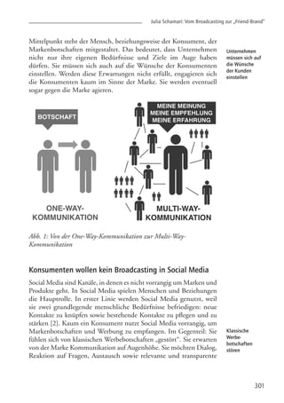 Julia Schamari: Vom Broadcasting zur „Friend-Brand”
301
Unternehmen
müssen sich auf
die Wünsche
der Kunden
einstellen
Klassische
Werbe-
botschaften
stören
Mittelpunkt steht der Mensch, beziehungsweise der Konsument, der
Markenbotschaften mitgestaltet. Das bedeutet, dass Unternehmen
nicht nur ihre eigenen Bedürfnisse und Ziele im Auge haben
dürfen. Sie müssen sich auch auf die Wünsche der Konsumenten
einstellen. Werden diese Erwartungen nicht erfüllt, engagieren sich
die Konsumenten kaum im Sinne der Marke. Sie werden eventuell
sogar gegen die Marke agieren.
Abb. 1: Von der One-Way-Kommunikation zur Multi-Way-
Kommunikation
Konsumenten wollen kein Broadcasting in Social Media
Social Media sind Kanäle, in denen es nicht vorrangig um Marken und
Produkte geht. In Social Media spielen Menschen und Beziehungen
die Hauptrolle. In erster Linie werden Social Media genutzt, weil
sie zwei grundlegende menschliche Bedürfnisse befriedigen: neue
Kontakte zu knüpfen sowie bestehende Kontakte zu pflegen und zu
stärken [2]. Kaum ein Konsument nutzt Social Media vorrangig, um
Markenbotschaften und Werbung zu empfangen. Im Gegenteil: Sie
fühlen sich von klassischen Werbebotschaften „gestört“. Sie erwarten
von der Marke Kommunikation auf Augenhöhe. Sie möchten Dialog,
Reaktion auf Fragen, Austausch sowie relevante und transparente
 