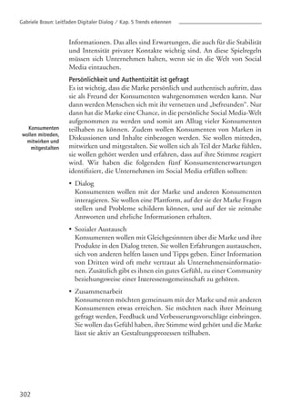 302
Konsumenten
wollen mitreden,
mitwirken und
mitgestalten
Informationen. Das alles sind Erwartungen, die auch für die Stabilität
und Intensität privater Kontakte wichtig sind. An diese Spielregeln
müssen sich Unternehmen halten, wenn sie in die Welt von Social
Media eintauchen.
Persönlichkeit und Authentizität ist gefragt
Es ist wichtig, dass die Marke persönlich und authentisch auftritt, dass
sie als Freund der Konsumenten wahrgenommen werden kann. Nur
dann werden Menschen sich mit ihr vernetzen und „befreunden“. Nur
dann hat die Marke eine Chance, in die persönliche Social Media-Welt
aufgenommen zu werden und somit am Alltag vieler Konsumenten
teilhaben zu können. Zudem wollen Konsumenten von Marken in
Diskussionen und Inhalte einbezogen werden. Sie wollen mitreden,
mitwirken und mitgestalten. Sie wollen sich als Teil der Marke fühlen,
sie wollen gehört werden und erfahren, dass auf ihre Stimme reagiert
wird. Wir haben die folgenden fünf Konsumentenerwartungen
identifiziert, die Unternehmen im Social Media erfüllen sollten:
•
•
.
•
Dialog
Konsumenten wollen mit der Marke und anderen Konsumenten
interagieren. Sie wollen eine Plattform, auf der sie der Marke Fragen
stellen und Probleme schildern können, und auf der sie zeitnahe
Antworten und ehrliche Informationen erhalten.
Sozialer Austausch
Konsumenten wollen mit Gleichgesinnten über die Marke und ihre
Produkte in den Dialog treten. Sie wollen Erfahrungen austauschen,
sich von anderen helfen lassen und Tipps geben. Einer Information
von Dritten wird oft mehr vertraut als Unternehmensinformatio-
nen. Zusätzlich gibt es ihnen ein gutes Gefühl, zu einer Community
beziehungsweise einer Interessensgemeinschaft zu gehören.
Zusammenarbeit
Konsumenten möchten gemeinsam mit der Marke und mit anderen
Konsumenten etwas erreichen. Sie möchten nach ihrer Meinung
gefragt werden, Feedback und Verbesserungsvorschläge einbringen.
Sie wollen das Gefühl haben, ihre Stimme wird gehört und die Marke
lässt sie aktiv an Gestaltungsprozessen teilhaben.
Gabriele Braun: Leitfaden Digitaler Dialog / Kap. 5 Trends erkennen
 