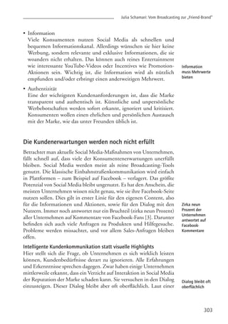 303
Information
muss Mehrwerte
bieten
Zirka neun
Prozent der
Unternehmen
antwortet auf
Facebook-
Kommentare
Dialog bleibt oft
oberflächlich
•
•
Die Kundenerwartungen werden noch nicht erfüllt
Betrachtet man aktuelle Social Media-Maßnahmen von Unternehmen,
fällt schnell auf, dass viele der Konsumentenerwartungen unerfüllt
bleiben. Social Media werden meist als reine Broadcasting-Tools
genutzt. Die klassische Einbahnstraßenkommunikation wird einfach
in Plattformen – zum Beispiel auf Facebook – verlagert. Das größte
Potenzial von Social Media bleibt ungenutzt. Es hat den Anschein, die
meisten Unternehmen wissen nicht genau, wie sie ihre Facebook-Seite
nutzen sollen. Dies gilt in erster Linie für den eigenen Content, also
für die Informationen und Aktionen, sowie für den Dialog mit den
Nutzern. Immer noch antwortet nur ein Bruchteil (zirka neun Prozent)
aller Unternehmen auf Kommentare von Facebook-Fans [3]. Darunter
befinden sich auch viele Anfragen zu Produkten und Hilfegesuche.
Probleme werden missachtet, und vor allem Sales-Anfragen bleiben
offen.
Intelligente Kundenkommunikation statt visuelle Highlights
Hier stellt sich die Frage, ob Unternehmen es sich wirklich leisten
können, Kundenbedürfnisse derart zu ignorieren. Alle Erfahrungen
und Erkenntnisse sprechen dagegen. Zwar haben einige Unternehmen
mittlerweile erkannt, dass ein Verzicht auf Interaktion in Social Media
der Reputation der Marke schaden kann. Sie versuchen in den Dialog
einzusteigen. Dieser Dialog bleibt aber oft oberflächlich. Laut einer
Julia Schamari: Vom Broadcasting zur „Friend-Brand”
Information
Viele Konsumenten nutzen Social Media als schnellen und
bequemen Informationskanal. Allerdings wünschen sie hier keine
Werbung, sondern relevante und exklusive Informationen, die sie
woanders nicht erhalten. Das können auch reines Entertainment
wie interessante YouTube-Videos oder Incentives wie Promotion-
Aktionen sein. Wichtig ist, die Information wird als nützlich
empfunden und/oder erbringt einen anderweitigen Mehrwert.
Authentizität
Eine der wichtigsten Kundenanforderungen ist, dass die Marke
transparent und authentisch ist. Künstliche und unpersönliche
Werbebotschaften werden sofort erkannt, ignoriert und kritisiert.
Konsumenten wollen einen ehrlichen und persönlichen Austausch
mit der Marke, wie das unter Freunden üblich ist.
 