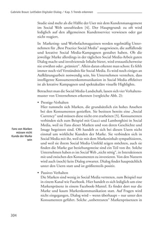 304
Fans von Marken
müssen nicht
Kunde der Marke
sein
Studie sind mehr als die Hälfte der User mit dem Kundenmanagement
im Social Web unzufrieden [4]. Der Hauptgrund: zu oft wird
lediglich auf den allgemeinen Kundenservice verwiesen oder gar
nicht reagiert.
In Marketing- und Werbefachmagazinen werden regelmäßig Unter-
nehmen für „Best Practice Social Media“ ausgewiesen, die auffallende
und kreative Social Media-Kampagnen gestaltet haben. Ob die
jeweilige Marke allerdings in der täglichen Social Media-Arbeit guten
Dialog macht und involvierende Inhalte bietet, wird erstaunlicherweise
nie erwähnt oder „prämiert“. Allein daran erkennt man schon: Es fehlt
immer noch viel Verständnis für Social Media. Es wird noch einiges an
Aufklärungsarbeit notwendig sein, bis Unternehmen verstehen, dass
intelligente Konsumentenkommunikation in Social Media effektiver
ist als kreative Kampagnen und spektakuläre visuelle Highlights.
Betrachtet man die Social Media-Landschaft, lassen sich vier Verhaltens-
muster von Unternehmen erkennen (vergleiche Abb. 2):
• Prestige-Verhalten
• Passives Verhalten
Hier tummeln sich Marken, die grundsätzlich ein hohes Ansehen
bei den Konsumenten genießen. Sie besitzen bereits eine „Social
Currency“ und müssen diese nicht erst erarbeiten [5]. Konsumenten
verbinden sich zum Beispiel mit Gucci und Lamborghini in Social
Media, weil sie Fans dieser Marken und von deren Geschichte und
Image begeistert sind. Oft handelt es sich bei diesen Usern nicht
einmal um wirkliche Kunden der Marke. Sie verbinden sich in
Social Media mit ihr, weil sie mit dem Markeninhalt sympathisieren,
und weil sie ihrem Social Media-Umfeld zeigen möchten, auch sie
finden die Marke gut beziehungsweise sind ein Teil von ihr. Solche
Unternehmen haben es im Social Web „nicht nötig“, in Interaktionen
mit und zwischen den Konsumenten zu investieren. Von den Nutzern
wird auch (noch) kein Dialog erwartet. Dialog findet hauptsächlich
unter den Usern statt und ist größtenteils positiv.
Die Marken sind wenig in Social Media vertreten, zum Beispiel nur
in einem Kanal wie Facebook. Hier handelt es sich lediglich um eine
Markenpräsenz in einem Facebook-Mantel. Es findet dort nur die
Marke und kaum Markenkommunikation statt. Auf Fragen wird
nicht eingegangen, Dialog wird – wenn überhaupt – nur unter den
Konsumenten geführt. Solche „unbetreuten“ Markenpräsenzen in
Gabriele Braun: Leitfaden Digitaler Dialog / Kap. 5 Trends erkennen
 