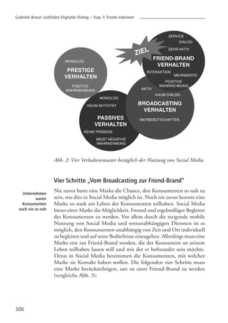 Abb. 2: Vier Verhaltensmuster bezüglich der Nutzung von Social Media
Vier Schritte „Vom Broadcasting zur Friend-Brand“
Nie zuvor hatte eine Marke die Chance, den Konsumenten so nah zu
sein, wie dies in Social Media möglich ist. Noch nie zuvor konnte eine
Marke so stark am Leben der Konsumenten teilhaben. Social Media
bietet einer Marke die Möglichkeit, Freund und regelmäßiger Begleiter
des Konsumenten zu werden. Vor allem durch die steigende mobile
Nutzung von Social Media und ortsunabhängigen Diensten ist es
möglich, den Konsumenten unabhängig von Zeit und Ort individuell
zu begleiten und auf seine Bedürfnisse einzugehen. Allerdings muss eine
Marke erst zur Friend-Brand werden, die der Konsument an seinem
Leben teilhaben lassen will und mit der er befreundet sein möchte.
Denn in Social Media bestimmen die Konsumenten, mit welcher
Marke sie Kontakt haben wollen. Die folgenden vier Schritte muss
eine Marke berücksichtigen, um zu einer Friend-Brand zu werden
(vergleiche Abb. 3):
306
Unternehmen
waren
Konsumenten
noch nie so nah
Gabriele Braun: Leitfaden Digitaler Dialog / Kap. 5 Trends erkennen
 