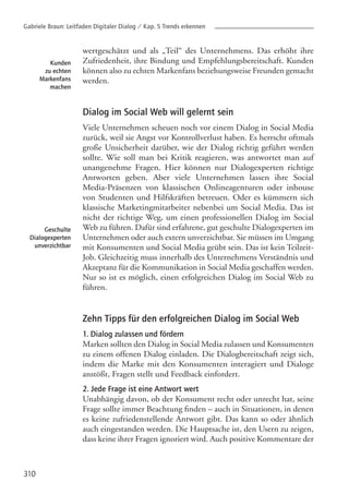 wertgeschätzt und als „Teil“ des Unternehmens. Das erhöht ihre
Zufriedenheit, ihre Bindung und Empfehlungsbereitschaft. Kunden
können also zu echten Markenfans beziehungsweise Freunden gemacht
werden.
Dialog im Social Web will gelernt sein
Viele Unternehmen scheuen noch vor einem Dialog in Social Media
zurück, weil sie Angst vor Kontrollverlust haben. Es herrscht oftmals
große Unsicherheit darüber, wie der Dialog richtig geführt werden
sollte. Wie soll man bei Kritik reagieren, was antwortet man auf
unangenehme Fragen. Hier können nur Dialogexperten richtige
Antworten geben. Aber viele Unternehmen lassen ihre Social
Media-Präsenzen von klassischen Onlineagenturen oder inhouse
von Studenten und Hilfskräften betreuen. Oder es kümmern sich
klassische Marketingmitarbeiter nebenbei um Social Media. Das ist
nicht der richtige Weg, um einen professionellen Dialog im Social
Web zu führen. Dafür sind erfahrene, gut geschulte Dialogexperten im
Unternehmen oder auch extern unverzichtbar. Sie müssen im Umgang
mit Konsumenten und Social Media geübt sein. Das ist kein Teilzeit-
Job. Gleichzeitig muss innerhalb des Unternehmens Verständnis und
Akzeptanz für die Kommunikation in Social Media geschaffen werden.
Nur so ist es möglich, einen erfolgreichen Dialog im Social Web zu
führen.
Zehn Tipps für den erfolgreichen Dialog im Social Web
1. Dialog zulassen und fördern
Marken sollten den Dialog in Social Media zulassen und Konsumenten
zu einem offenen Dialog einladen. Die Dialogbereitschaft zeigt sich,
indem die Marke mit den Konsumenten interagiert und Dialoge
anstößt, Fragen stellt und Feedback einfordert.
2. Jede Frage ist eine Antwort wert
Unabhängig davon, ob der Konsument recht oder unrecht hat, seine
Frage sollte immer Beachtung finden – auch in Situationen, in denen
es keine zufriedenstellende Antwort gibt. Das kann so oder ähnlich
auch eingestanden werden. Die Hauptsache ist, den Usern zu zeigen,
dass keine ihrer Fragen ignoriert wird. Auch positive Kommentare der
310
Kunden
zu echten
Markenfans
machen
Geschulte
Dialogexperten
unverzichtbar
Gabriele Braun: Leitfaden Digitaler Dialog / Kap. 5 Trends erkennen
 