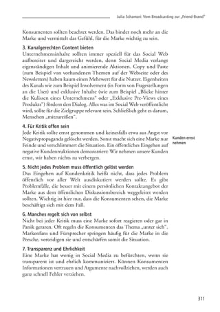 Konsumenten sollten beachtet werden. Das bindet noch mehr an die
Marke und vermittelt das Gefühl, für die Marke wichtig zu sein.
3. Kanalgerechten Content bieten
Unternehmensinhalte sollten immer speziell für das Social Web
aufbereitet und dargereicht werden, denn Social Media verlangt
eigenständigen Inhalt und animierende Aktionen. Copy und Paste
(zum Beispiel von vorhandenen Themen auf der Webseite oder des
Newsletters) haben kaum einen Mehrwert für die Nutzer. Eigenheiten
des Kanals wie zum Beispiel Involvement (in Form von Fragestellungen
an die User) und exklusive Inhalte (wie zum Beispiel „Blicke hinter
die Kulissen eines Unternehmens“ oder „Exklusive Pre-Views eines
Produkts“) fördern den Dialog. Alles was im Social Web veröffentlicht
wird, sollte für die Zielgruppe relevant sein. Schließlich geht es darum,
Menschen „mitzureißen“.
4. Für Kritik offen sein
Jede Kritik sollte ernst genommen und keinesfalls etwa aus Angst vor
Negativpropaganda gelöscht werden. Sonst macht sich eine Marke nur
Feinde und verschlimmert die Situation. Ein öffentliches Eingehen auf
negative Kundenreaktionen demonstriert: Wir nehmen unsere Kunden
ernst, wir haben nichts zu verbergen.
5. Nicht jedes Problem muss öffentlich gelöst werden
Das Eingehen auf Kundenkritik heißt nicht, dass jedes Problem
öffentlich vor aller Welt ausdiskutiert werden sollte. Es gibt
Problemfälle, die besser mit einem persönlichen Kontaktangebot der
Marke aus dem öffentlichen Diskussionsbereich weggeleitet werden
sollten. Wichtig ist hier nur, dass die Konsumenten sehen, die Marke
beschäftigt sich mit dem Fall.
6. Manches regelt sich von selbst
Nicht bei jeder Kritik muss eine Marke sofort reagieren oder gar in
Panik geraten. Oft regeln die Konsumenten das Thema „unter sich“.
Markenfans und Fürsprecher springen häufig für die Marke in die
Presche, verteidigen sie und entschärfen somit die Situation.
7. Transparenz und Ehrlichkeit
Eine Marke hat wenig in Social Media zu befürchten, wenn sie
transparent ist und ehrlich kommuniziert. Können Konsumenten
Informationen vertrauen und Argumente nachvollziehen, werden auch
ganz schnell Fehler verziehen.
Julia Schamari: Vom Broadcasting zur „Friend-Brand”
311
Kunden ernst
nehmen
 