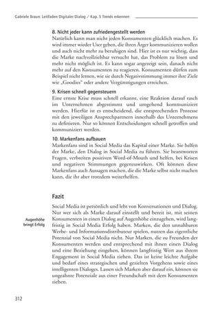 8. Nicht jeder kann zufriedengestellt werden
Natürlich kann man nicht jeden Konsumenten glücklich machen. Es
wird immer wieder User geben, die ihren Ärger kommunizieren wollen
und auch nicht mehr zu beruhigen sind. Hier ist es nur wichtig, dass
die Marke nachvollziehbar versucht hat, das Problem zu lösen und
mehr nicht möglich ist. Es kann sogar angezeigt sein, danach nicht
mehr auf den Konsumenten zu reagieren. Konsumenten dürfen zum
Beispiel nicht lernen, wie sie durch Negativstimmung immer ihre Ziele
wie „Goodies“ oder andere Vergünstigungen erreichen.
9. Krisen schnell gegensteuern
Eine ernste Krise muss schnell erkannt, eine Reaktion darauf rasch
im Unternehmen abgestimmt und umgehend kommuniziert
werden. Hierfür ist es entscheidend, die entsprechenden Prozesse
mit den jeweiligen Ansprechpartnern innerhalb des Unternehmens
zu definieren. Nur so können Entscheidungen schnell getroffen und
kommuniziert werden.
10. Markenfans aufbauen
Markenfans sind in Social Media das Kapital einer Marke. Sie helfen
der Marke, den Dialog in Social Media zu führen. Sie beantworten
Fragen, verbreiten positiven Word-of-Mouth und helfen, bei Krisen
und negativen Stimmungen gegenzuwirken. Oft können diese
Markenfans auch Aussagen machen, die die Marke selbst nicht machen
kann, die ihr aber trotzdem weiterhelfen.
Fazit
Social Media ist persönlich und lebt von Konversationen und Dialog.
Nur wer sich als Marke darauf einstellt und bereit ist, mit seinen
Konsumenten in einen Dialog auf Augenhöhe einzugehen, wird lang-
fristig in Social Media Erfolg haben. Marken, die den unnahbaren
Werbe- und Informationsdistributeur spielen, nutzen das eigentliche
Potenzial von Social Media nicht. Nur Marken, die zu Freunden der
Konsumenten werden und entsprechend mit ihnen einen Dialog
und eine Beziehung eingehen, können langfristig Wert aus ihrem
Engagement in Social Media ziehen. Das ist keine leichte Aufgabe
und bedarf eines strategischen und gezielten Vorgehens sowie eines
intelligenten Dialoges. Lassen sich Marken aber darauf ein, können sie
ungeahnte Potenziale aus einer Freundschaft mit dem Konsumenten
ziehen.
312
Augenhöhe
bringt Erfolg
Gabriele Braun: Leitfaden Digitaler Dialog / Kap. 5 Trends erkennen
 