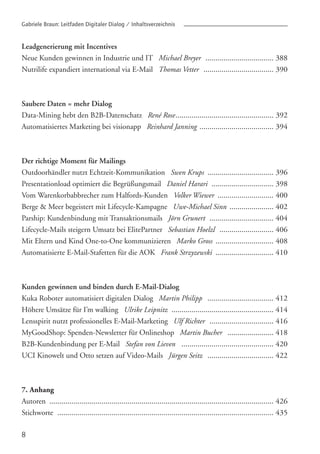 8
Gabriele Braun: Leitfaden Digitaler Dialog / Inhaltsverzeichnis
Leadgenerierung mit Incentives
Neue Kunden gewinnen in Industrie und IT Michael Breyer
Nutrilife expandiert international via E-Mail Thomas Vetter
Saubere Daten = mehr Dialog
Data-Mining hebt den B2B-Datenschatz René Rose
Automatisiertes Marketing bei visionapp Reinhard Janning
Der richtige Moment für Mailings
Outdoorhändler nutzt Echtzeit-Kommunikation Swen Krups
Presentationload optimiert die Begrüßungsmail Daniel Harari
Vom Warenkorbabbrecher zum Halfords-Kunden Volker Wiewer
Berge & Meer begeistert mit Lifecycle-Kampagne Uwe-Michael Sinn
Parship: Kundenbindung mit Transaktionsmails Jörn Grunert
Lifecycle-Mails steigern Umsatz bei ElitePartner Sebastian Hoelzl
Mit Eltern und Kind One-to-One kommunizieren Marko Gross
Automatisierte E-Mail-Stafetten für die AOK Frank Strzyzewski
Kunden gewinnen und binden durch E-Mail-Dialog
Kuka Roboter automatisiert digitalen Dialog Martin Philipp
Höhere Umsätze für I’m walking Ulrike Leipnitz
Lensspirit nutzt professionelles E-Mail-Marketing Ulf Richter
MyGoodShop: Spenden-Newsletter für Onlineshop Martin Bucher
B2B-Kundenbindung per E-Mail Stefan von Lieven
UCI Kinowelt und Otto setzen auf Video-Mails Jürgen Seitz
7. Anhang
Autoren
Stichworte
.................................. 388
................................... 390
................................................. 392
..................................... 394
................................. 396
............................... 398
............................ 400
...................... 402
................................ 404
........................... 406
............................. 408
............................. 410
................................. 412
................................................... 414
................................ 416
....................... 418
.............................................. 420
................................. 422
................................................................................................................ 426
............................................................................................................ 435
 