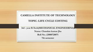 CAMELLA INSTITUTE OF TECHNOLOGY
TOPIC: LIFE CYCLE COSTING
3rd - year B.Tech(MECHANICAL ENGINEERING)
Name: Chandan kumar Jha
Roll No.-23000720071
7th semester
 
