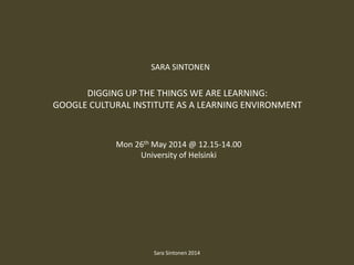 DIGGING UP THE THINGS WE ARE LEARNING:
GOOGLE CULTURAL INSTITUTE AS A LEARNING ENVIRONMENT
Mon 26th May 2014 @ 12.15-14.00
University of Helsinki
SARA SINTONEN
Sara Sintonen 2014
 