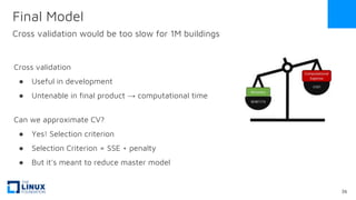 Cross validation
● Useful in development
● Untenable in final product → computational time
Can we approximate CV?
● Yes! Selection criterion
● Selection Criterion = SSE + penalty
● But it's meant to reduce master model
Final Model
Cross validation would be too slow for 1M buildings
36
 