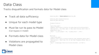 Data Class
Tracks disqualification and formats data for Model class
● Track all data sufficiency
● Unique for each model type
● Must be run to pass to Model
(Can bypass in model)
● Formats data for Model class
● Violations are propagated to
Model class
baseline_data = BaselineData(baseline_df)
baseline_data.disqualification
baseline_data.warnings
Disqualification -
{
'qualified_name':
'eemeter.sufficiency_criteria.too_many_days_with_missing_data',
'description': 'Too many days in data have missing meter data or
temperature data.',
'data': {'n_valid_days': 251, 'n_days_total' : 365}}
}
Warnings -
{'qualified_name':
'eemeter.sufficiency_criteria.missing_high_frequency_meter_data',
'description': 'More than 50% of the high frequency Meter data is
missing.',
'data': [Timestamp('2020-02-29 00:00:00+0000', tz='UTC')]
}
45
 