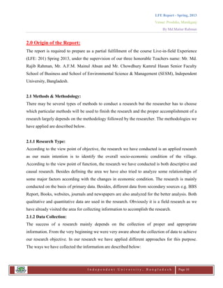 LFE Report - Spring, 2013
Venue: Proshika, Manikganj
By Md.Matiur Rahman
I n d e p e n d e n t U n i v e r s i t y , B a n g l a d e s h Page 10
2.0 Origin of the Report:
The report is required to prepare as a partial fulfillment of the course Live-in-field Experience
(LFE: 201) Spring 2013, under the supervision of our three honorable Teachers name: Mr. Md.
Rajib Rahman, Mr. A.F.M. Mainul Ahsan and Mr. Chowdhury Kamrul Hasan Senior Faculty
School of Business and School of Environmental Science & Management (SESM), Independent
University, Bangladesh.
2.1 Methods & Methodology:
There may be several types of methods to conduct a research but the researcher has to choose
which particular methods will be used to finish the research and the proper accomplishment of a
research largely depends on the methodology followed by the researcher. The methodologies we
have applied are described below.
2.1.1 Research Type:
According to the view point of objective, the research we have conducted is an applied research
as our main intention is to identify the overall socio-economic condition of the village.
According to the view point of function, the research we have conducted is both descriptive and
causal research. Besides defining the area we have also tried to analyze some relationships of
some major factors according with the changes in economic condition. The research is mainly
conducted on the basis of primary data. Besides, different data from secondary sources e.g. BBS
Report, Books, websites, journals and newspapers are also analyzed for the better analysis. Both
qualitative and quantitative data are used in the research. Obviously it is a field research as we
have already visited the area for collecting information to accomplish the research.
2.1.2 Data Collection:
The success of a research mainly depends on the collection of proper and appropriate
information. From the very beginning we were very aware about the collection of data to achieve
our research objective. In our research we have applied different approaches for this purpose.
The ways we have collected the information are described below:
 