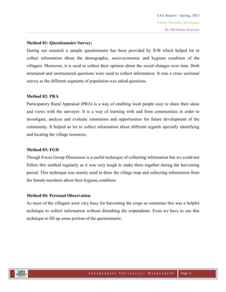 LFE Report - Spring, 2013
Venue: Proshika, Manikganj
By Md.Matiur Rahman
I n d e p e n d e n t U n i v e r s i t y , B a n g l a d e s h Page 11
Method 01: Questionnaire Survey:
During our research a sample questionnaire has been provided by IUB which helped lot to
collect information about the demographic, socio-economic and hygiene condition of the
villagers. Moreover, it is used to collect their opinion about the social changes over time. Both
structured and unstructured questions were used to collect information. It was a cross sectional
survey as the different segments of population was asked questions.
Method 02: PRA
Participatory Rural Appraisal (PRA) is a way of enabling local people easy to share their ideas
and views with the surveyor. It is a way of learning with and from communities in order to
investigate, analyze and evaluate constraints and opportunities for future development of the
community. It helped us lot to collect information about different regards specially identifying
and locating the village resources.
Method 03: FGD
Though Focus Group Discussion is a useful technique of collecting information but we could not
follow this method regularly as it was very tough to make them together during the harvesting
period. This technique was mainly used to draw the village map and collecting information from
the female members about their hygiene condition.
Method 04: Personal Observation
As most of the villagers were very busy for harvesting the crops so sometime this was a helpful
technique to collect information without disturbing the respondents. Even we have to use this
technique to fill up some portion of the questionnaire.
 