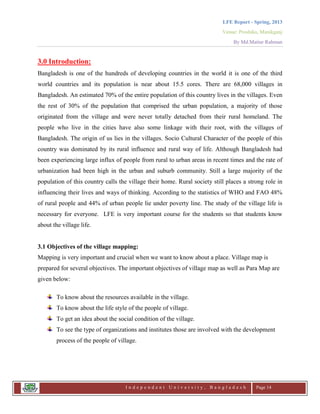 LFE Report - Spring, 2013
Venue: Proshika, Manikganj
By Md.Matiur Rahman
I n d e p e n d e n t U n i v e r s i t y , B a n g l a d e s h Page 14
3.0 Introduction:
Bangladesh is one of the hundreds of developing countries in the world it is one of the third
world countries and its population is near about 15.5 cores. There are 68,000 villages in
Bangladesh. An estimated 70% of the entire population of this country lives in the villages. Even
the rest of 30% of the population that comprised the urban population, a majority of those
originated from the village and were never totally detached from their rural homeland. The
people who live in the cities have also some linkage with their root, with the villages of
Bangladesh. The origin of us lies in the villages. Socio Cultural Character of the people of this
country was dominated by its rural influence and rural way of life. Although Bangladesh had
been experiencing large influx of people from rural to urban areas in recent times and the rate of
urbanization had been high in the urban and suburb community. Still a large majority of the
population of this country calls the village their home. Rural society still places a strong role in
influencing their lives and ways of thinking. According to the statistics of WHO and FAO 48%
of rural people and 44% of urban people lie under poverty line. The study of the village life is
necessary for everyone. LFE is very important course for the students so that students know
about the village life.
3.1 Objectives of the village mapping:
Mapping is very important and crucial when we want to know about a place. Village map is
prepared for several objectives. The important objectives of village map as well as Para Map are
given below:
To know about the resources available in the village.
To know about the life style of the people of village.
To get an idea about the social condition of the village.
To see the type of organizations and institutes those are involved with the development
process of the people of village.
 