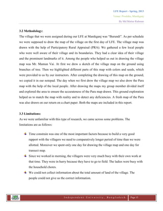 LFE Report - Spring, 2013
Venue: Proshika, Manikganj
By Md.Matiur Rahman
I n d e p e n d e n t U n i v e r s i t y , B a n g l a d e s h Page 15
3.2 Methodology:
The village that we were assigned during our LFE at Manikganj was “Burundi”. As per schedule
we were supposed to draw the map of the village on the first day of LFE. The village map was
drawn with the help of Participatory Rural Appraisal (PRA). We gathered a few local people
who were well aware of their village and its boundaries. They had a clear idea of their village
and the prominent landmarks of it. Among the people who helped us out in drawing the village
map was Mr. Mamun Vai. At first we drew a sketch of the village map on the ground using
branches of tree. Then we highlighted different parts of this map with colors and seeds, which
were provided to us by our instructors. After completing the drawing of this map on the ground,
we copied it in our notepad. The day when we first drew the village map we also drew the Para
map with the help of the local people. After drawing the maps my group member divided itself
and explored the area to ensure the accurateness of the Para map drawn. This ground exploration
helped us to match the map with reality and to detect any deficiencies. A fresh map of the Para
was also drawn on our return on a chart paper. Both the maps are included in this report.
3.3 Limitations:
As we were unfamiliar with this type of research, we came across some problems. The
limitations are as follows:
Time constrain was one of the most important factors because to build a very good
rapport with the villagers we need to comparatively longer period of time than we were
allotted. Moreover we spent only one day for drawing the village map and one day for
transect map.
Since we worked in morning, the villagers were very much busy with their own work at
that time. They were in hurry because they have to go to field. The ladies were busy with
the household chores.
We could not collect information about the total amount of land of the village. The
people could not give us the correct information.
 