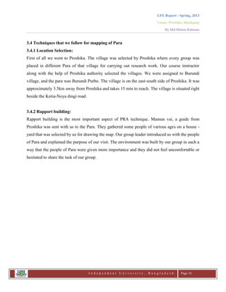 LFE Report - Spring, 2013
Venue: Proshika, Manikganj
By Md.Matiur Rahman
I n d e p e n d e n t U n i v e r s i t y , B a n g l a d e s h Page 16
3.4 Techniques that we follow for mapping of Para
3.4.1 Location Selection:
First of all we went to Proshika. The village was selected by Proshika where every group was
placed in different Para of that village for carrying out research work. Our course instructor
along with the help of Proshika authority selected the villages. We were assigned to Burundi
village, and the para was Burundi Purbo. The village is on the east-south side of Proshika. It was
approximately 3.5km away from Proshika and takes 15 min to reach. The village is situated right
beside the Kotia-Noya dingi road.
3.4.2 Rapport building:
Rapport building is the most important aspect of PRA technique. Mamun vai, a guide from
Proshika was sent with us to the Para. They gathered some people of various ages on a house -
yard that was selected by us for drawing the map. Our group leader introduced us with the people
of Para and explained the purpose of our visit. The environment was built by our group in such a
way that the people of Para were given more importance and they did not feel uncomfortable or
hesitated to share the task of our group.
 