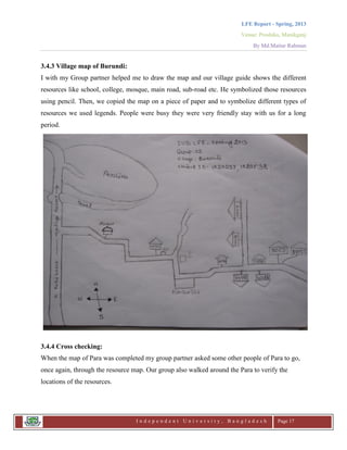LFE Report - Spring, 2013
Venue: Proshika, Manikganj
By Md.Matiur Rahman
I n d e p e n d e n t U n i v e r s i t y , B a n g l a d e s h Page 17
3.4.3 Village map of Burundi:
I with my Group partner helped me to draw the map and our village guide shows the different
resources like school, college, mosque, main road, sub-road etc. He symbolized those resources
using pencil. Then, we copied the map on a piece of paper and to symbolize different types of
resources we used legends. People were busy they were very friendly stay with us for a long
period.
3.4.4 Cross checking:
When the map of Para was completed my group partner asked some other people of Para to go,
once again, through the resource map. Our group also walked around the Para to verify the
locations of the resources.
 