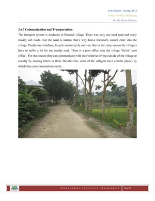 LFE Report - Spring, 2013
Venue: Proshika, Manikganj
By Md.Matiur Rahman
I n d e p e n d e n t U n i v e r s i t y , B a n g l a d e s h Page 22
3.6.7 Communication and Transportation:
The transport system is moderate in Burundi village. There was only one mud road and many
muddy sub roads. But the road is narrow that‟s why heave transports cannot enter into the
village. People use rickshaw, bicycle, motor-cycle and van. But in the rainy season the villagers
have to suffer a lot for the muddy road. There is a post office near the village “Kotia” post
office‟. For that reason they can communicate with their relatives living outside of the village or
country by mailing letters to them. Besides this, some of the villagers have cellular phone, by
which they can communicate easily.
 